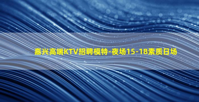 嘉兴高端KTV招聘模特-夜场15-18素质日场